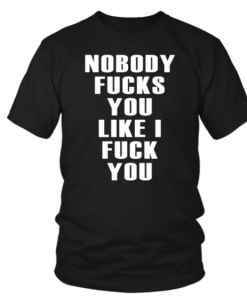 NOBODY FUCKS YOU LIKE I FUCK YOU SHIRT