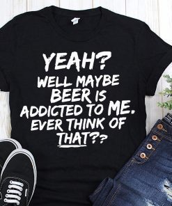 Yeah well maybe beer is addicted to me ever think of that Unisex T-Shirt
