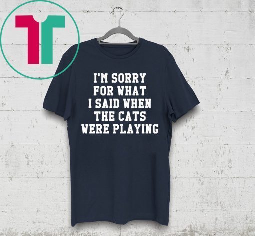 I’m sorry for what I said when the cats were playing t-shirt