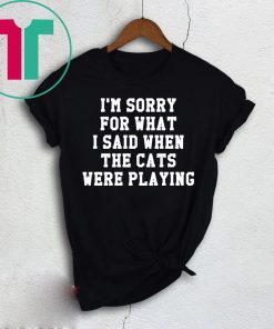 I’m sorry for what I said when the cats were playing t-shirt