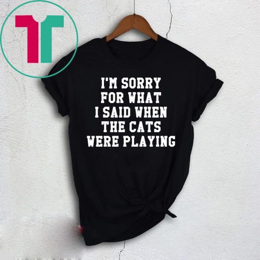 I’m sorry for what I said when the cats were playing t-shirt