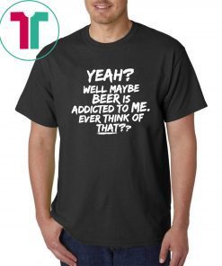 Yeah well maybe beer is addicted to me ever think of that Unisex T-Shirt