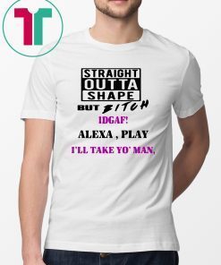 Straight Outta Shape but Bitch idgaf Alexa Play I’ll take yo’ Man Shirt