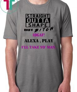 Straight Outta Shape but Bitch idgaf Alexa Play I’ll take yo’ Man Shirt