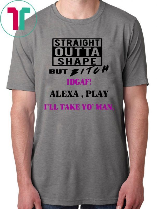 Straight Outta Shape but Bitch idgaf Alexa Play I’ll take yo’ Man Shirt