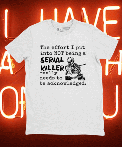 The Effort I Put Into Not Being A Serial Killer Really Need To Be Acknowledged Tee Shirt