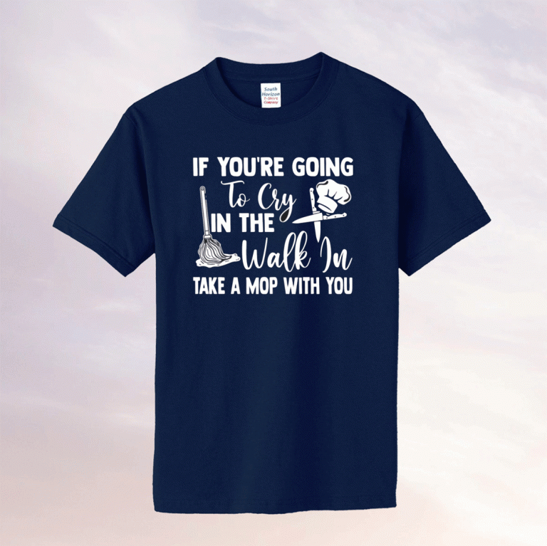 If you’re going to cry in the walk in take a mop with you funny shirts