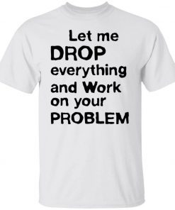 Let me drop everything and work on your problem tee shirt