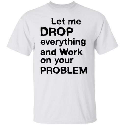 Let me drop everything and work on your problem tee shirt