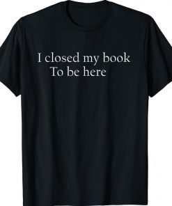 I Closed My Book To Be Here Quote Shirts