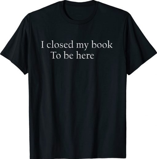 I Closed My Book To Be Here Quote Shirts