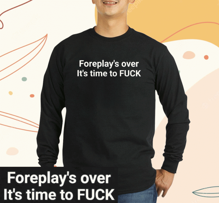 Foreplay Over It’s Time To Fuck 2023 Shirts