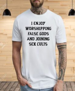 I Enjoy Worshipping False Gods And Joining Sex Cults Tee Shirts