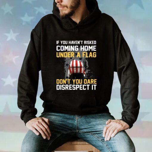 If You Haven’t Risked Coming Home Under A Flag Don’t You Dare Disrespect It Hoodie T-Shirt