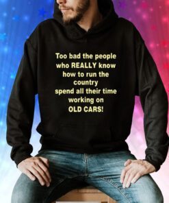 Too Bad The People Who Really Know How To Run The Country Spend All Their Time Working On Old Cars Hoodie Shirts