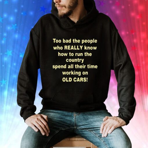 Too Bad The People Who Really Know How To Run The Country Spend All Their Time Working On Old Cars Hoodie Shirts