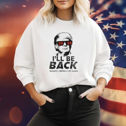 Trump 2024 I’ll Be Back To Make Liberals Cry Again Sweatshirt