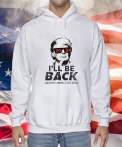 Trump 2024 I’ll Be Back To Make Liberals Cry Again Sweatshirts