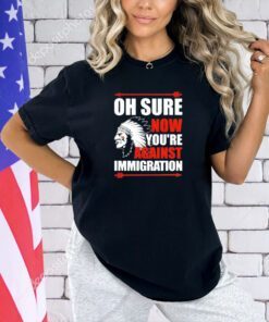 Oh sure now youre against immigration T-shirt