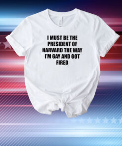 I Must Be The President Of Harvard The Way I’m Gay And Got Fired T-Shirt