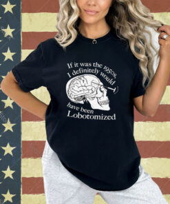 If It Was The 1950s I Definitely Would Have Been Lobotomized T-Shirt