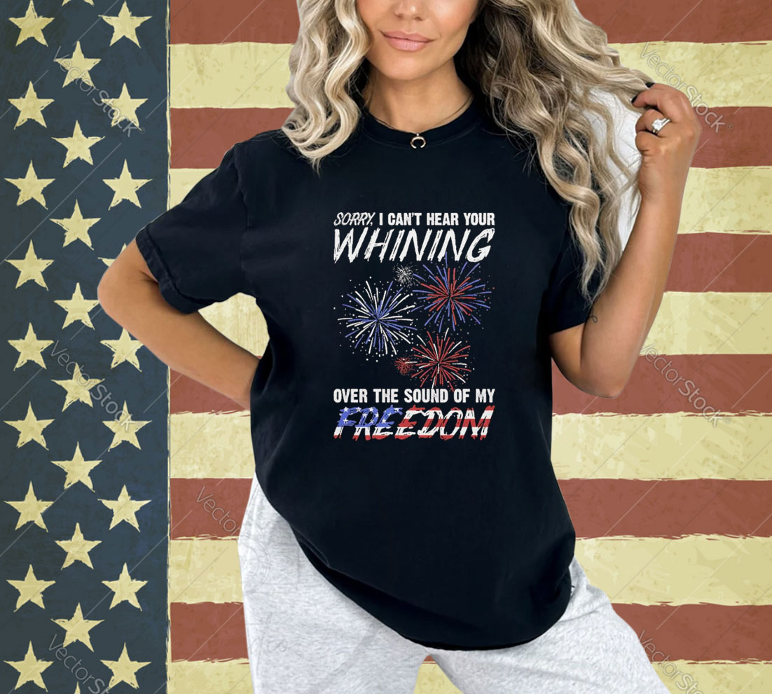 Official Sorry I Can’t Hear Your Whining Over The Sound Of My Freedom America Fireworks T-shirt