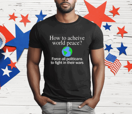 How To Acheive World Peace Force All Politicans To Fight In Their Wars T-Shirt