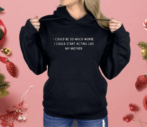 I Could Be So Much Worse I Could Start Acting Like My Mother Shirt