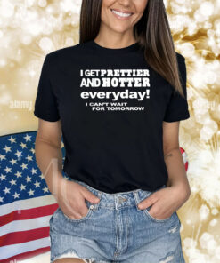 I Get Prettier And Hotter Everyday I Can’t Wait For Tomorrow Shirt