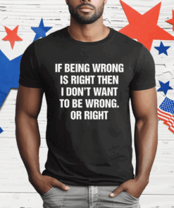 If Being Wrong Is Right I Don’t Want To Be Wrong Or Right T-Shirt