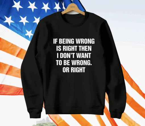 If Being Wrong Is Right I Don’t Want To Be Wrong Or Right T-Shirt