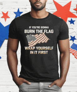 If You’re Gonna Burn The Flag Wrap Yourself In It First T-Shirt