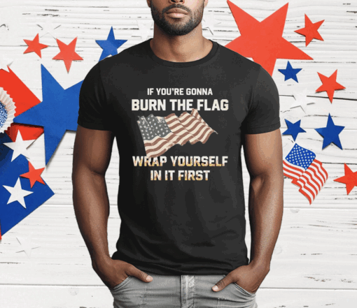 If You’re Gonna Burn The Flag Wrap Yourself In It First T-Shirt