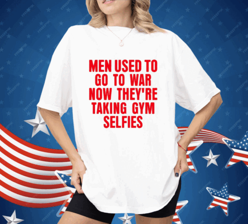 Men Used To Go To War Now They’re Taking Gym Selfies Shirt