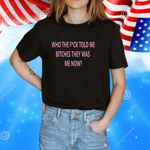 Who The Fuck Told Me Bitches They Was Me Now Tee Shirt