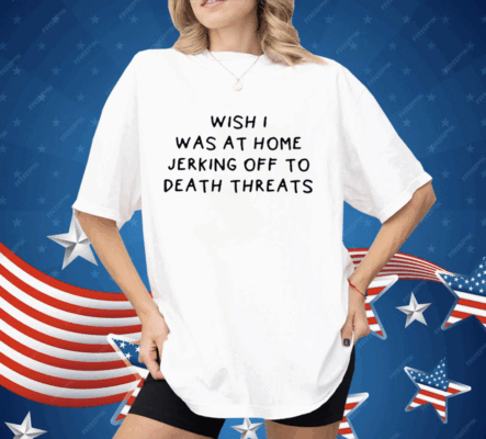 Wish I Was At Home Jerking Off To Death Threats Shirt