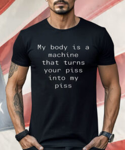 My Body Is A Machine That Turns Your Piss Into My Piss Shirt