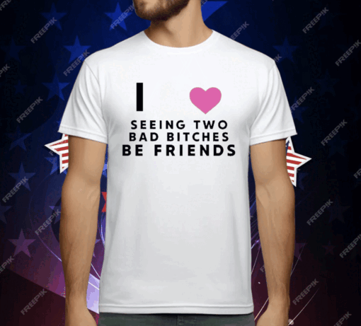 I Love Seeing Two Bad Bitches Be Friends T-Shirt