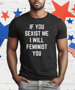 If You Sexist Me I Will Feminist You T-Shirt