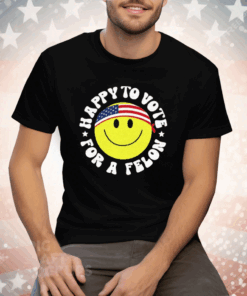 Trump 2024 Happy To Vote For A Felon T-Shirt