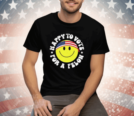 Trump 2024 Happy To Vote For A Felon T-Shirt