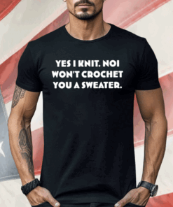 Yes I Knit Noi Won’t Crochet You A Sweater Shirt