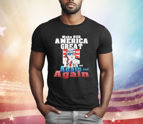 Trump Make Our America Great Again And Again And Again T-Shirt