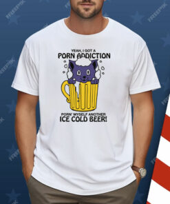 Yeah, I Got A Porn Addiction Porn’ Myself Another Ice Cold Beer Shirt