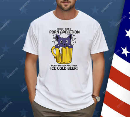 Yeah, I Got A Porn Addiction Porn' Myself Another Ice Cold Beer Shirt