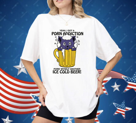 Yeah, I Got A Porn Addiction Porn' Myself Another Ice Cold Beer Shirt