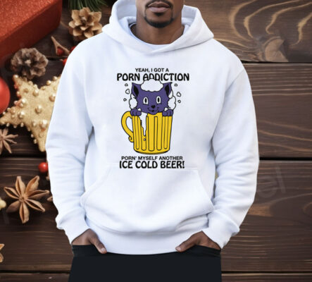 Yeah, I Got A Porn Addiction Porn' Myself Another Ice Cold Beer Shirt