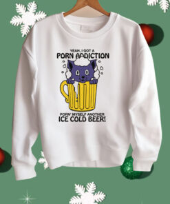 Yeah, I Got A Porn Addiction Porn’ Myself Another Ice Cold Beer Shirt