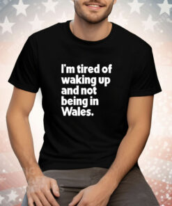 I’m tired of waking up and not being in Wales Tee Shirt