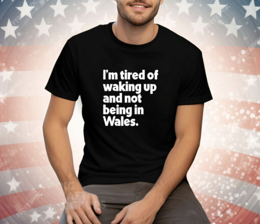 I’m tired of waking up and not being in Wales Tee Shirt